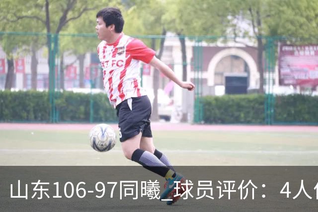 山东106-97同曦 球员评价：4人优秀，2人及格，6人低迷