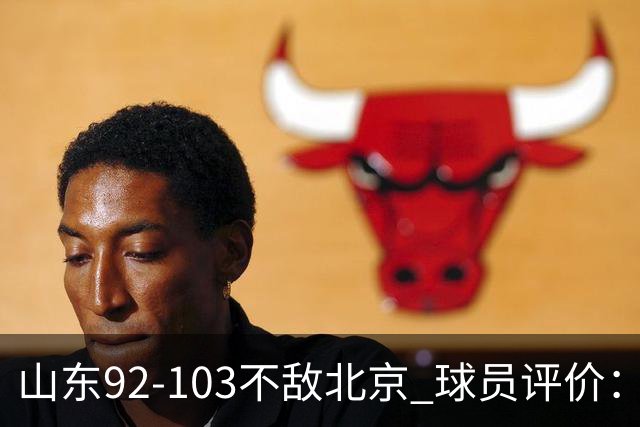 山东92-103不敌北京 球员评价：2人优秀，4人及格，5人低迷