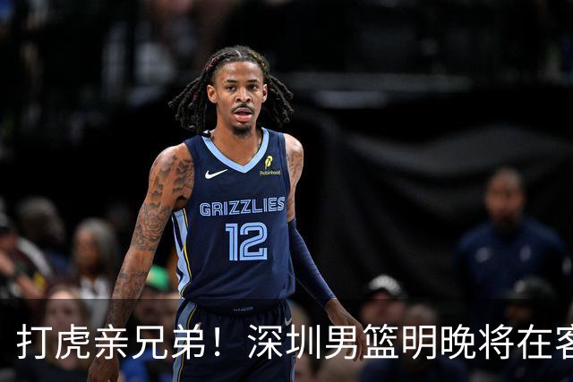 打虎亲兄弟！深圳男篮明晚将在客场挑战吉林男篮