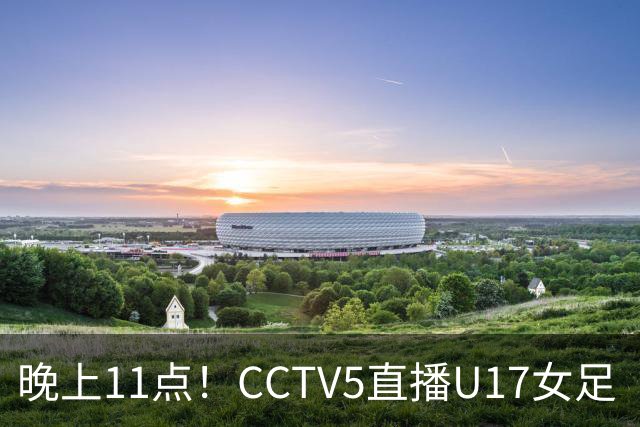 晚上11点！CCTV5直播U17女足“生死战”，对手短板明显，赢球=创队史最佳战绩