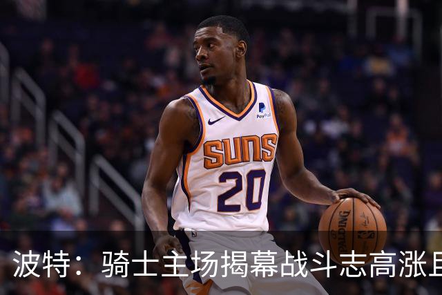 波特：骑士主场揭幕战斗志高涨且体系成熟 而我们还在尝试新搭配