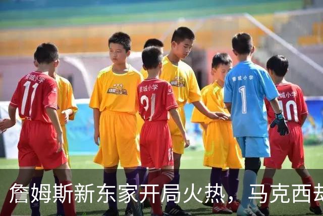 詹姆斯新东家开局火热，马克西却抢了风头