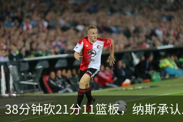 38分钟砍21分11篮板，纳斯承认恩比德出场时间超预期